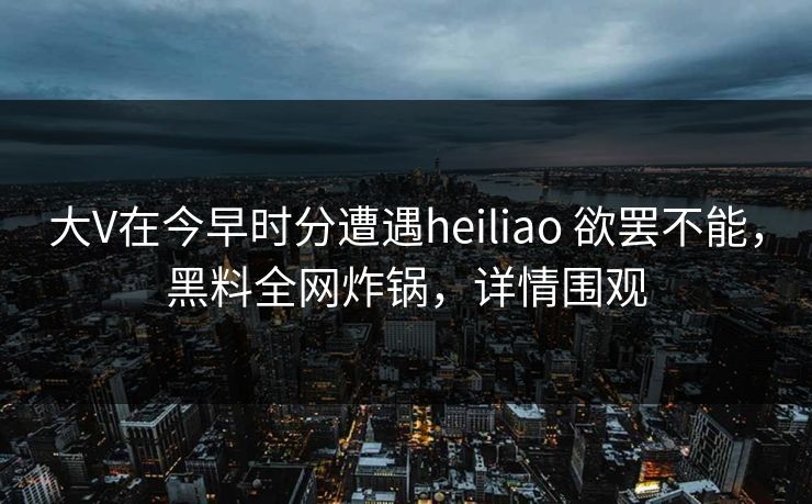 大V在今早时分遭遇heiliao 欲罢不能，黑料全网炸锅，详情围观