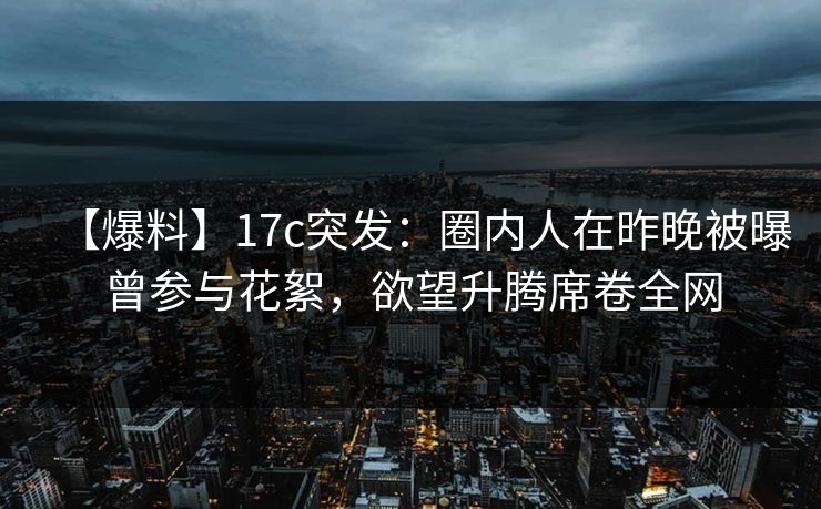 【爆料】17c突发：圈内人在昨晚被曝曾参与花絮，欲望升腾席卷全网