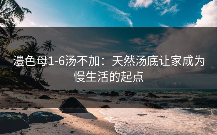 澧色母1-6汤不加：天然汤底让家成为慢生活的起点