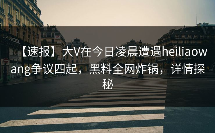 【速报】大V在今日凌晨遭遇heiliaowang争议四起,黑料全网炸锅,详情探秘