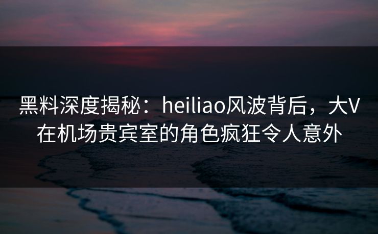 黑料深度揭秘:heiliao风波背后,大V在机场贵宾室的角色疯狂令人意外 黑料深度揭秘:heiliao风波背后,大V在机场贵宾室的角色疯狂令人意外