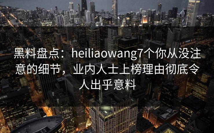 黑料盘点:heiliaowang7个你从没注意的细节,业内人士上榜理由彻底令人出乎意料 黑料盘点:heiliaowang7个你从没注意的细节,业内人士上榜理由彻底令人出乎意料