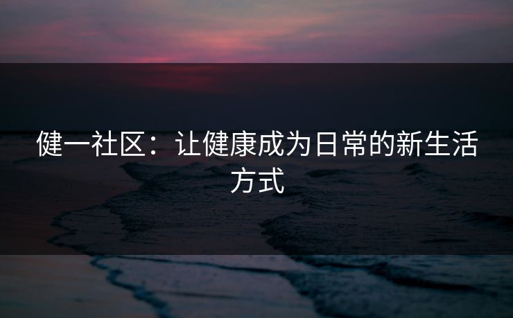 健一社区:让健康成为日常的新生活方式 健一社区:让健康成为日常的新生活方式