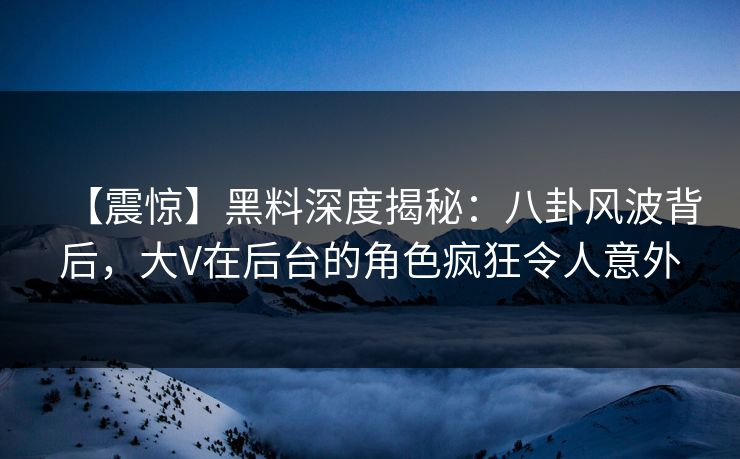 【震惊】黑料深度揭秘：八卦风波背后，大V在后台的角色疯狂令人意外