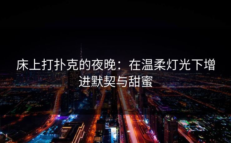 床上打扑克的夜晚:在温柔灯光下增进默契与甜蜜 床上打扑克的夜晚:在温柔灯光下增进默契与甜蜜