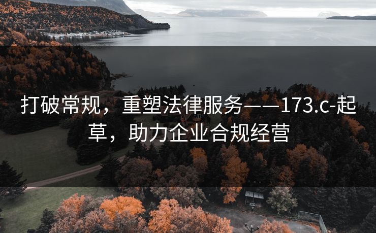 打破常规,重塑法律服务——173.c-起草,助力企业合规经营 打破常规,重塑法律服务——173.c-起草,助力企业合规经营