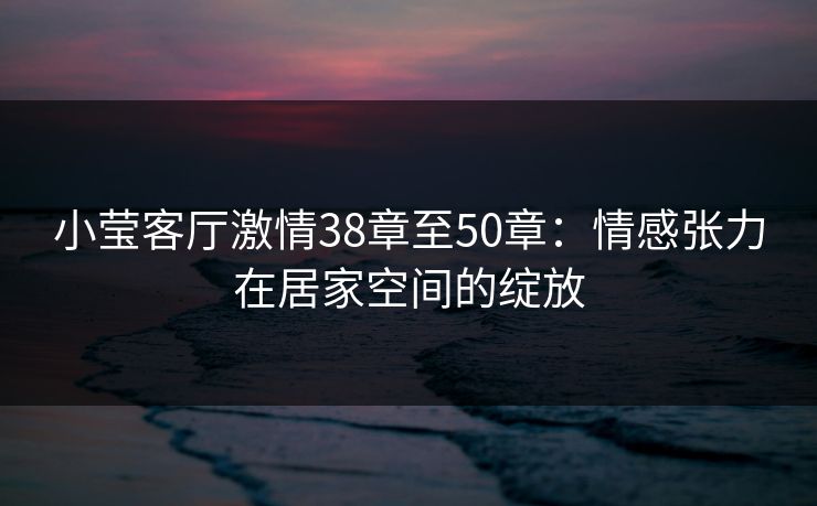 小莹客厅激情38章至50章:情感张力在居家空间的绽放 小莹客厅激情38章至50章:情感张力在居家空间的绽放