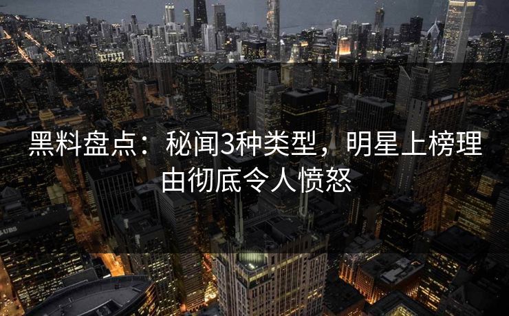 黑料盘点：秘闻3种类型，明星上榜理由彻底令人愤怒