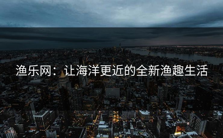 渔乐网:让海洋更近的全新渔趣生活 渔乐网:让海洋更近的全新渔趣生活