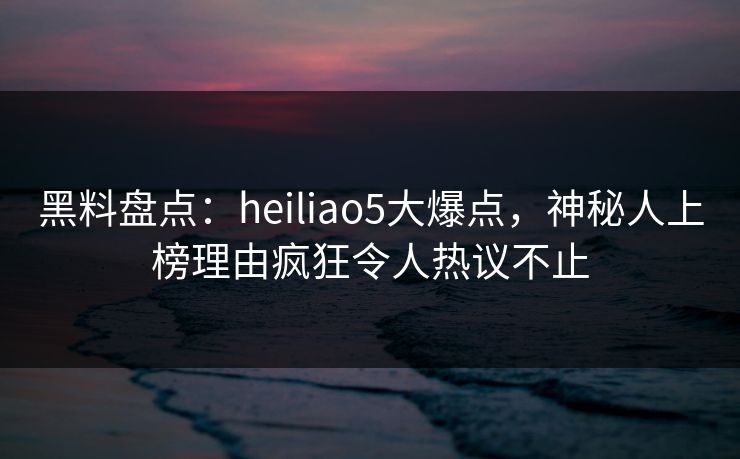 黑料盘点：heiliao5大爆点，神秘人上榜理由疯狂令人热议不止