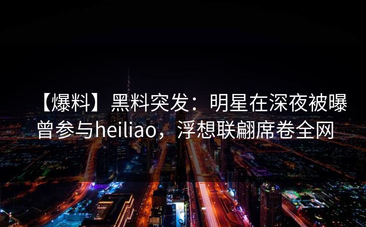 【爆料】黑料突发：明星在深夜被曝曾参与heiliao，浮想联翩席卷全网