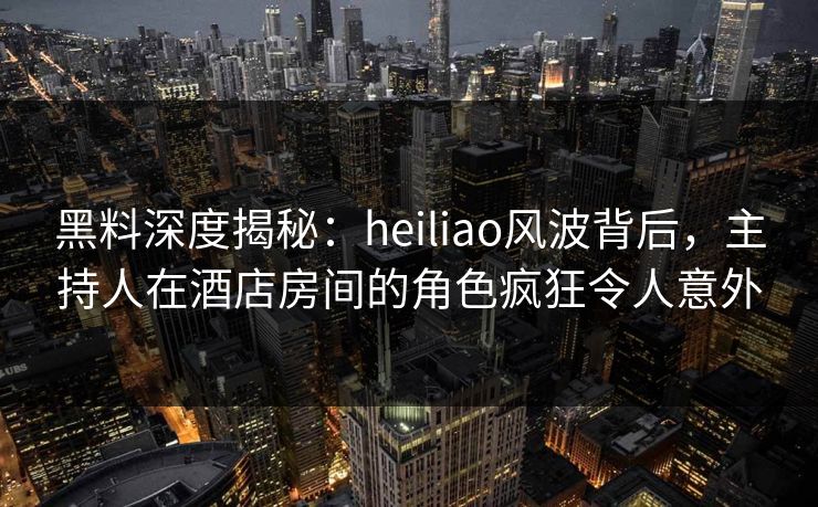 黑料深度揭秘：heiliao风波背后，主持人在酒店房间的角色疯狂令人意外