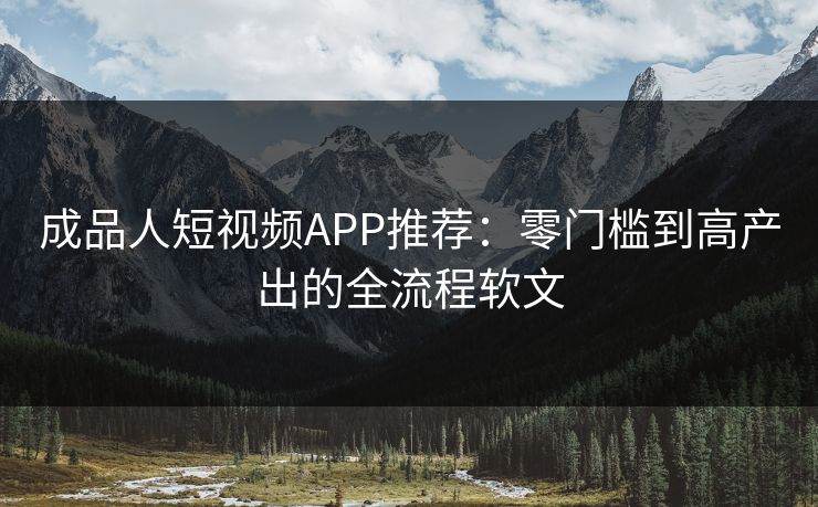 成品人短视频APP推荐：零门槛到高产出的全流程软文