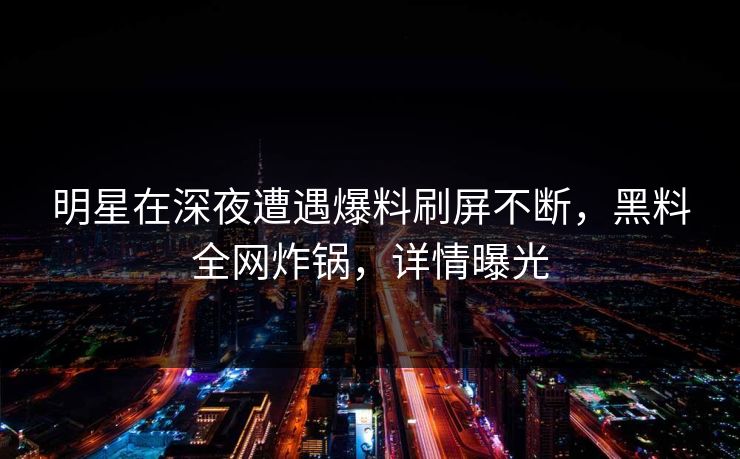 明星在深夜遭遇爆料刷屏不断，黑料全网炸锅，详情曝光