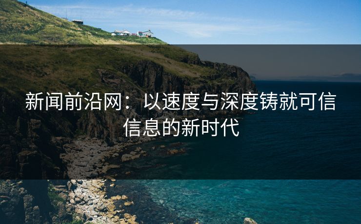 新闻前沿网:以速度与深度铸就可信信息的新时代 新闻前沿网:以速度与深度铸就可信信息的新时代