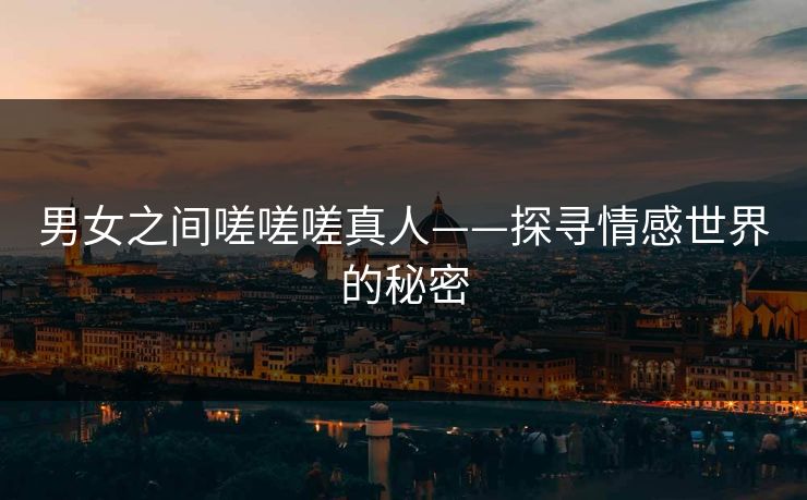 男女之间嗟嗟嗟真人——探寻情感世界的秘密