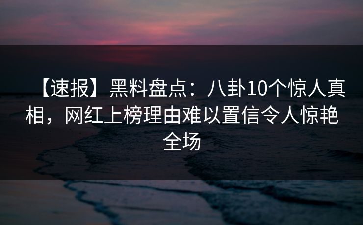 【速报】黑料盘点：八卦10个惊人真相，网红上榜理由难以置信令人惊艳全场