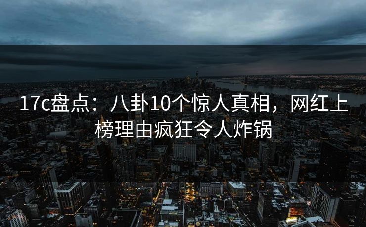 17c盘点：八卦10个惊人真相，网红上榜理由疯狂令人炸锅