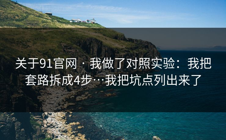 关于91官网 · 我做了对照实验：我把套路拆成4步…我把坑点列出来了
