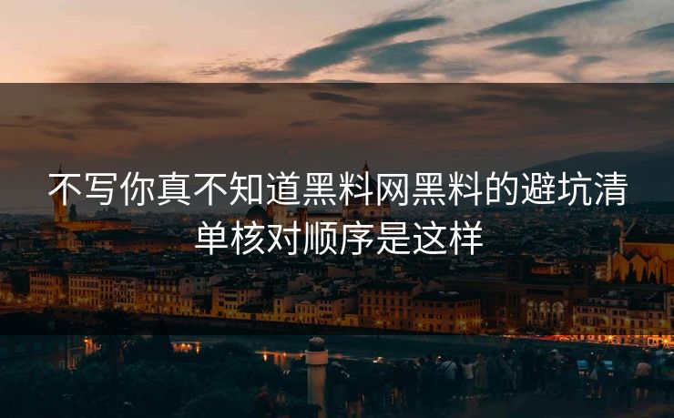 不写你真不知道黑料网黑料的避坑清单核对顺序是这样